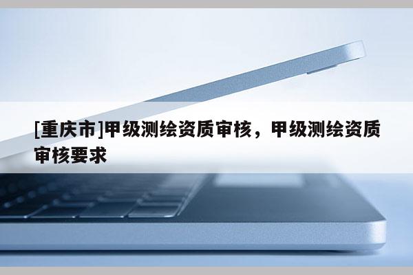 [重慶市]甲級測繪資質(zhì)審核，甲級測繪資質(zhì)審核要求