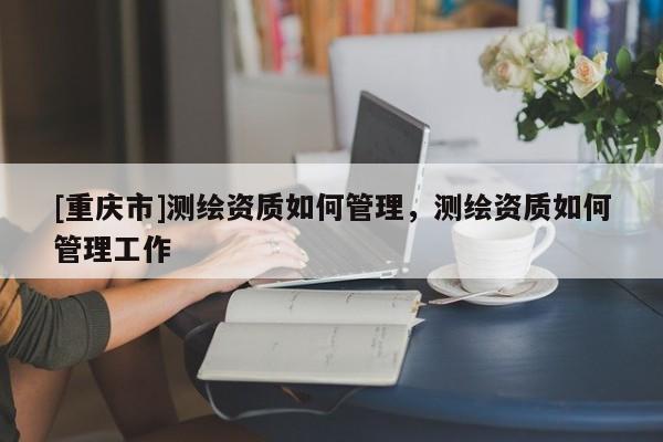 [重慶市]測繪資質如何管理，測繪資質如何管理工作