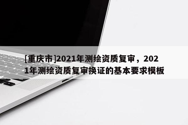 [重慶市]2021年測繪資質復審，2021年測繪資質復審換證的基本要求模板