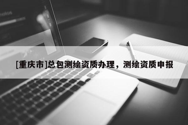 [重慶市]總包測繪資質(zhì)辦理，測繪資質(zhì)申報