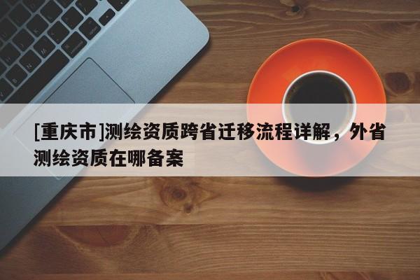 [重慶市]測(cè)繪資質(zhì)跨省遷移流程詳解，外省測(cè)繪資質(zhì)在哪備案
