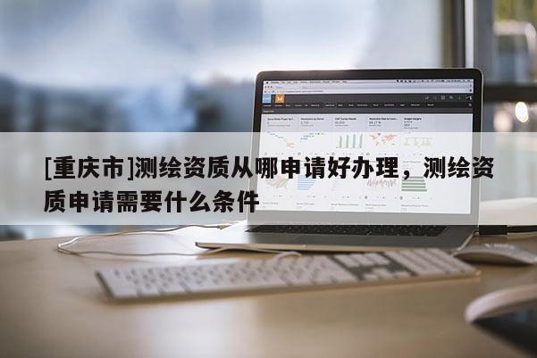 [重慶市]測(cè)繪資質(zhì)從哪申請(qǐng)好辦理，測(cè)繪資質(zhì)申請(qǐng)需要什么條件