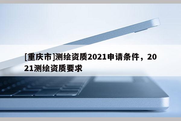 [重慶市]測繪資質2021申請條件，2021測繪資質要求