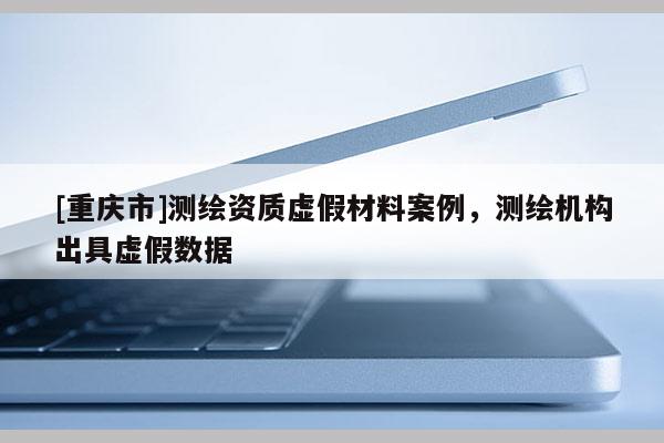 [重慶市]測繪資質(zhì)虛假材料案例，測繪機(jī)構(gòu)出具虛假數(shù)據(jù)