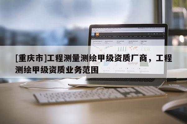 [重慶市]工程測(cè)量測(cè)繪甲級(jí)資質(zhì)廠商，工程測(cè)繪甲級(jí)資質(zhì)業(yè)務(wù)范圍