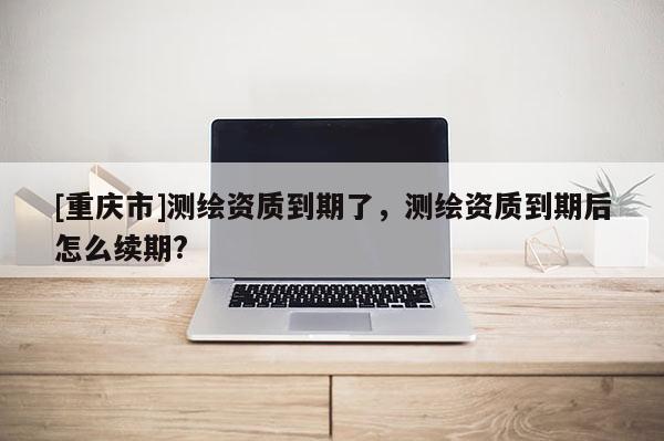 [重慶市]測繪資質到期了，測繪資質到期后怎么續期?