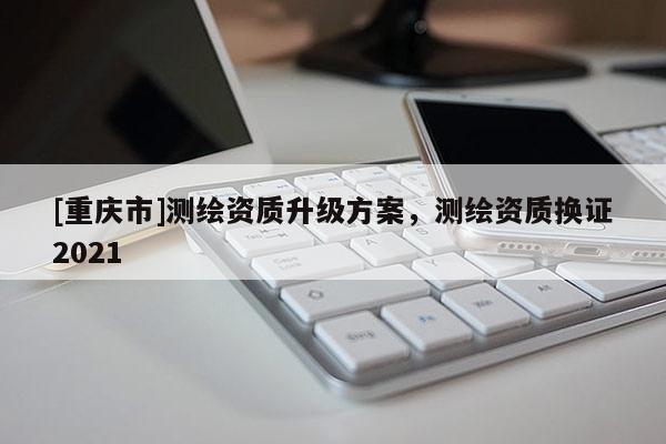 [重慶市]測繪資質升級方案，測繪資質換證2021