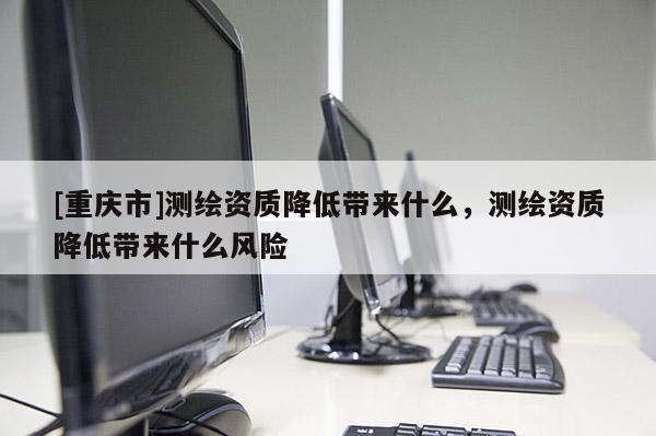 [重慶市]測繪資質降低帶來什么，測繪資質降低帶來什么風險