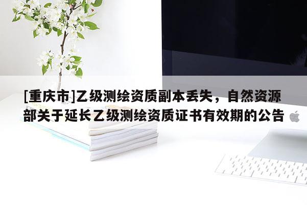 [重慶市]乙級(jí)測(cè)繪資質(zhì)副本丟失，自然資源部關(guān)于延長(zhǎng)乙級(jí)測(cè)繪資質(zhì)證書有效期的公告