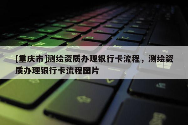 [重慶市]測繪資質辦理銀行卡流程，測繪資質辦理銀行卡流程圖片