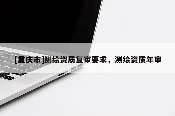 [重慶市]測繪資質復審要求，測繪資質年審