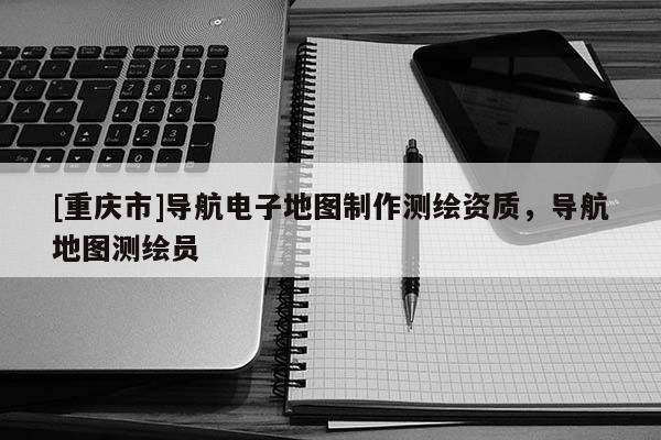 [重慶市]導航電子地圖 *** 測繪資質，導航地圖測繪員