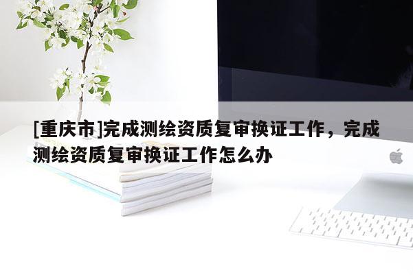 [重慶市]完成測繪資質復審換證工作，完成測繪資質復審換證工作怎么辦