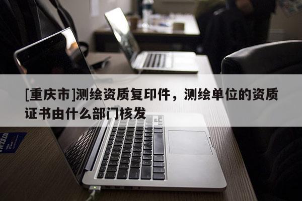 [重慶市]測繪資質復印件，測繪單位的資質證書由什么部門核發