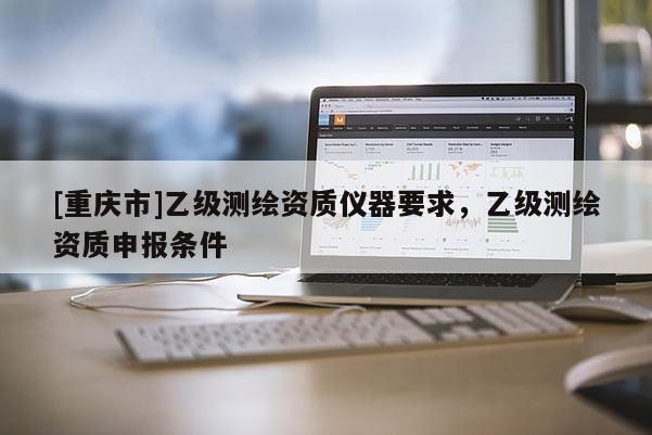 [重慶市]乙級測繪資質儀器要求，乙級測繪資質申報條件