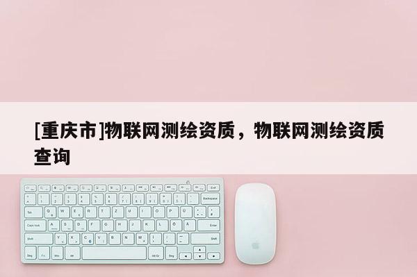 [重慶市]物聯網測繪資質，物聯網測繪資質查詢