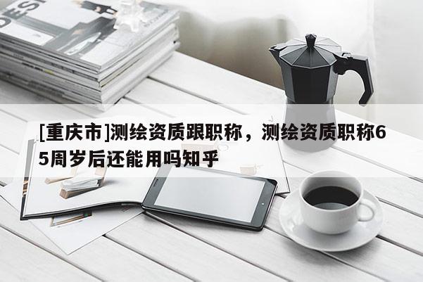 [重慶市]測繪資質跟職稱，測繪資質職稱65周歲后還能用嗎知乎