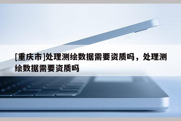 [重慶市]處理測(cè)繪數(shù)據(jù)需要資質(zhì)嗎，處理測(cè)繪數(shù)據(jù)需要資質(zhì)嗎