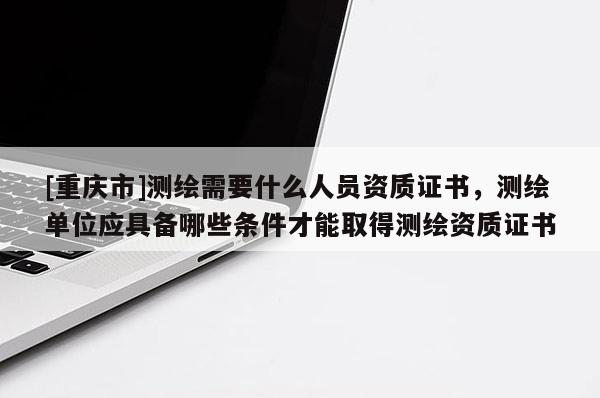 [重慶市]測繪需要什么人員資質證書，測繪單位應具備哪些條件才能取得測繪資質證書