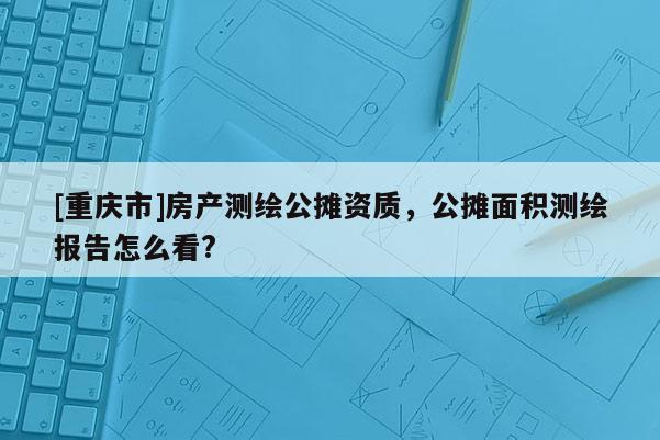 [重慶市]房產測繪公攤資質，公攤面積測繪報告怎么看?
