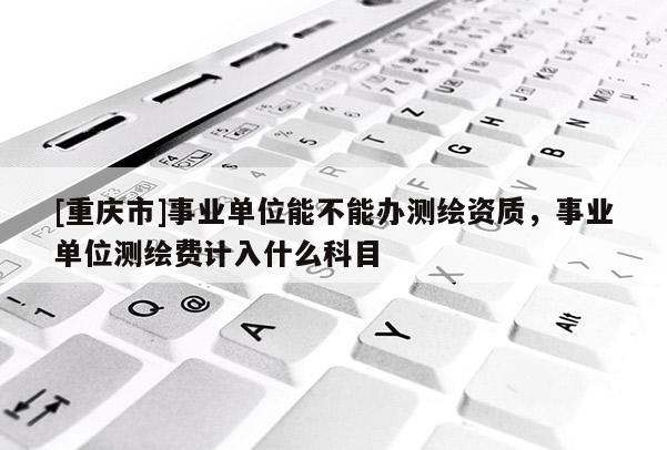 [重慶市]事業(yè)單位能不能辦測(cè)繪資質(zhì)，事業(yè)單位測(cè)繪費(fèi)計(jì)入什么科目