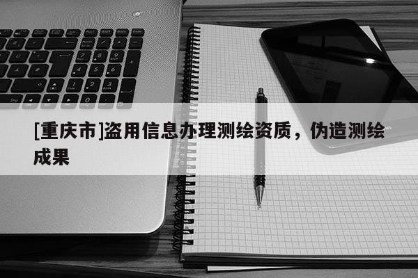 [重慶市]盜用信息辦理測繪資質，偽造測繪成果