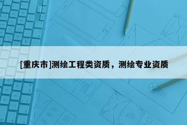 [重慶市]測繪工程類資質，測繪專業資質