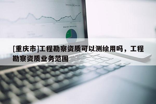 [重慶市]工程勘察資質可以測繪用嗎，工程勘察資質業務范圍