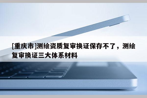 [重慶市]測繪資質(zhì)復(fù)審換證保存不了，測繪復(fù)審換證三大體系材料