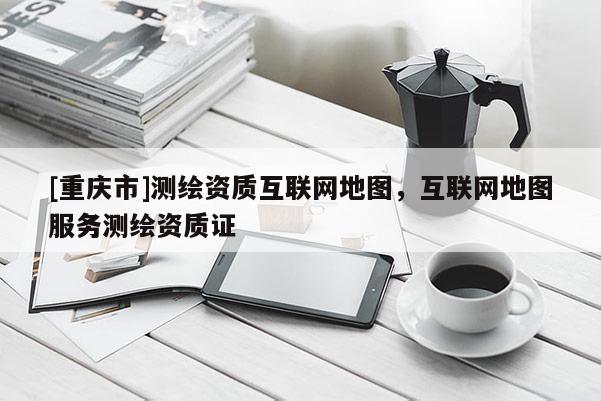 [重慶市]測繪資質(zhì)互聯(lián)網(wǎng)地圖，互聯(lián)網(wǎng)地圖服務(wù)測繪資質(zhì)證