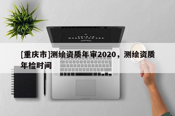 [重慶市]測繪資質年審2020，測繪資質年檢時間