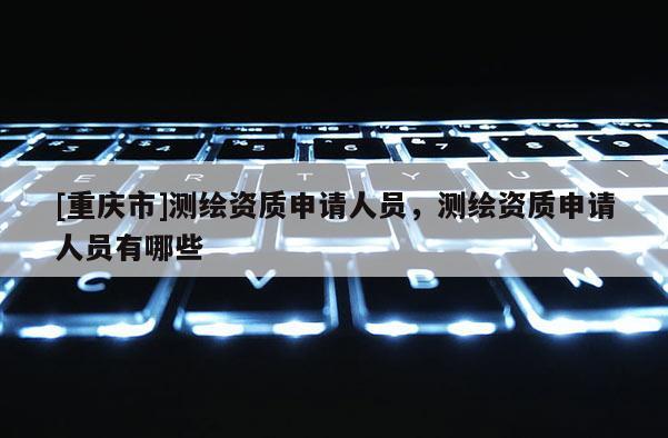 [重慶市]測繪資質申請人員，測繪資質申請人員有哪些