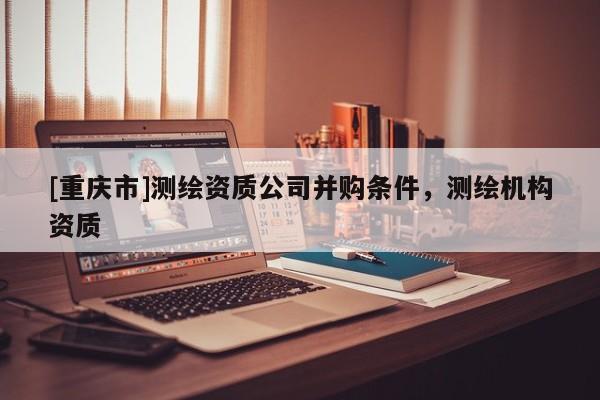 [重慶市]測繪資質公司并購條件，測繪機構資質