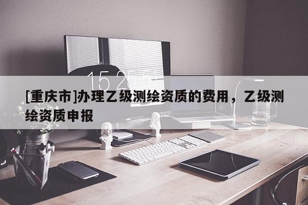 [重慶市]辦理乙級測繪資質的費用，乙級測繪資質申報