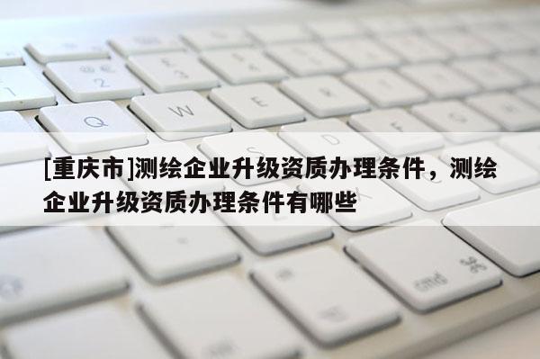 [重慶市]測繪企業升級資質辦理條件，測繪企業升級資質辦理條件有哪些