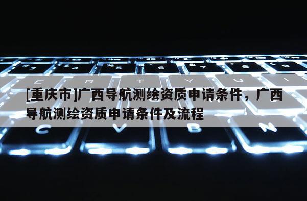 [重慶市]廣西導航測繪資質申請條件，廣西導航測繪資質申請條件及流程