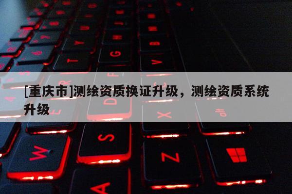 [重慶市]測(cè)繪資質(zhì)換證升級(jí)，測(cè)繪資質(zhì)系統(tǒng)升級(jí)