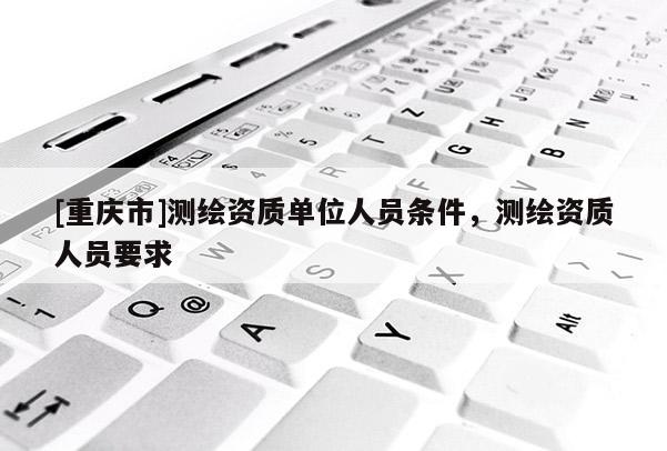 [重慶市]測繪資質單位人員條件，測繪資質人員要求