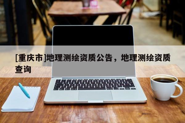 [重慶市]地理測繪資質公告，地理測繪資質查詢