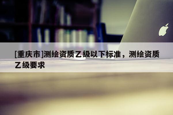 [重慶市]測繪資質乙級以下標準，測繪資質乙級要求