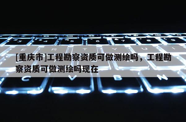 [重慶市]工程勘察資質可做測繪嗎，工程勘察資質可做測繪嗎現在