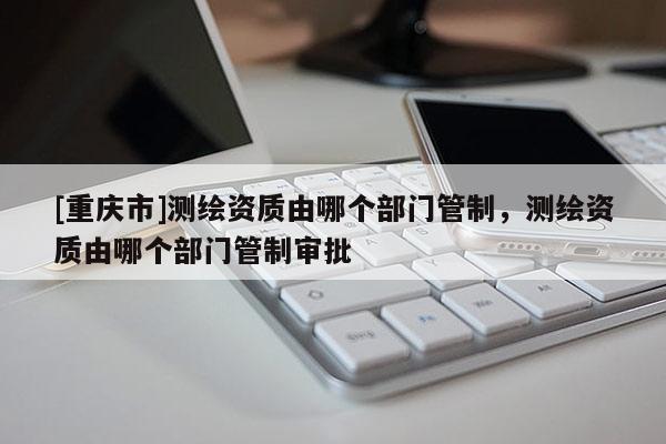 [重慶市]測繪資質由哪個部門管制，測繪資質由哪個部門管制審批