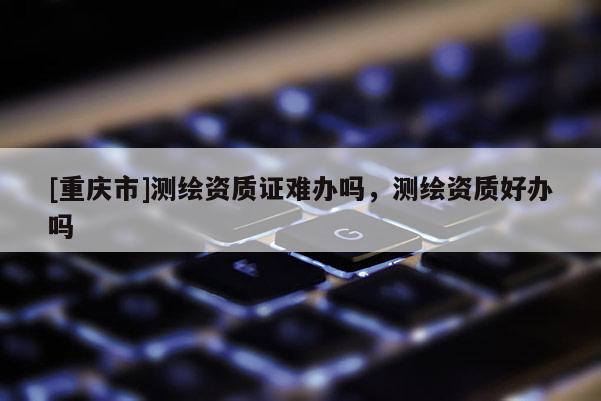 [重慶市]測繪資質證難辦嗎，測繪資質好辦嗎