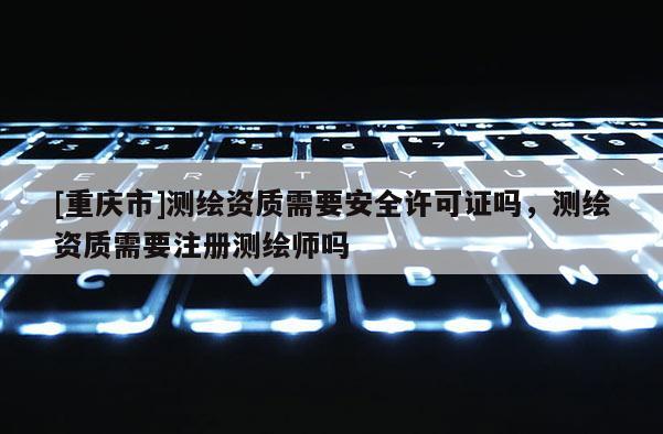 [重慶市]測繪資質需要安全許可證嗎，測繪資質需要注冊測繪師嗎