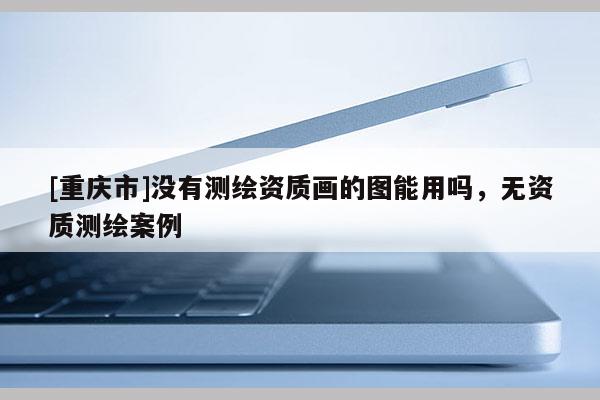 [重慶市]沒有測繪資質畫的圖能用嗎，無資質測繪案例
