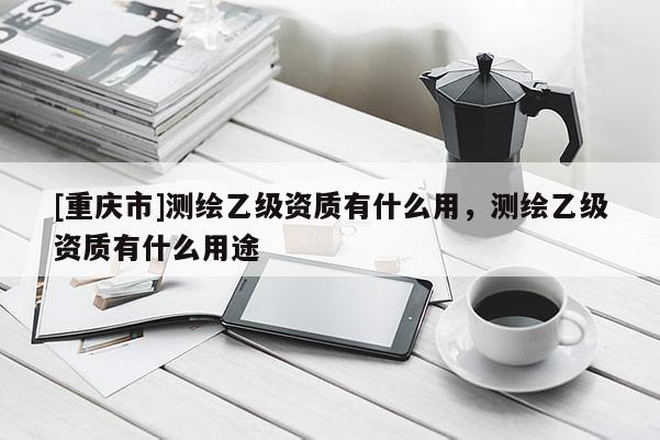 [重慶市]測繪乙級資質有什么用，測繪乙級資質有什么用途