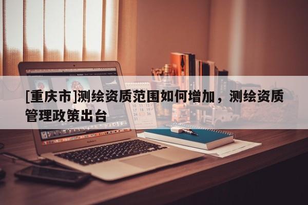 [重慶市]測繪資質范圍如何增加，測繪資質管理政策出臺
