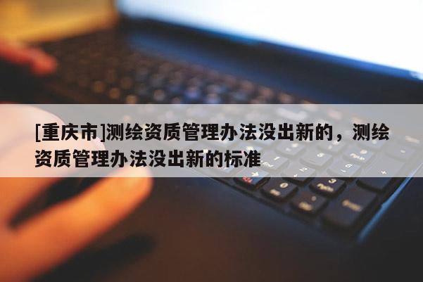 [重慶市]測繪資質管理辦法沒出新的，測繪資質管理辦法沒出新的標準