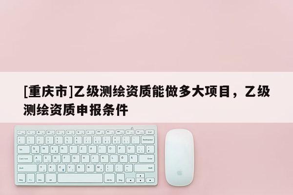 [重慶市]乙級測繪資質能做多大項目，乙級測繪資質申報條件