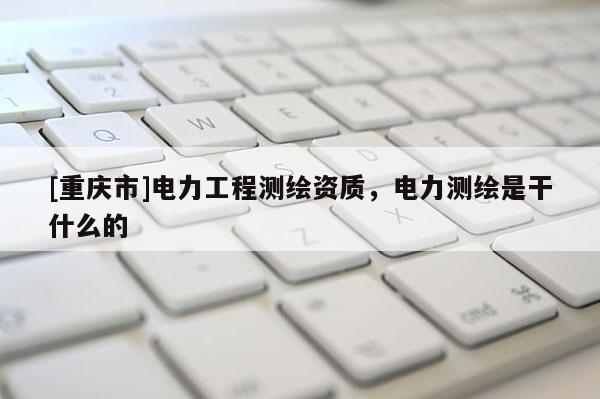 [重慶市]電力工程測繪資質，電力測繪是干什么的